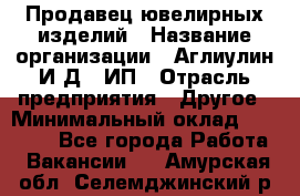 Продавец ювелирных изделий › Название организации ­ Аглиулин И.Д,, ИП › Отрасль предприятия ­ Другое › Минимальный оклад ­ 30 000 - Все города Работа » Вакансии   . Амурская обл.,Селемджинский р-н